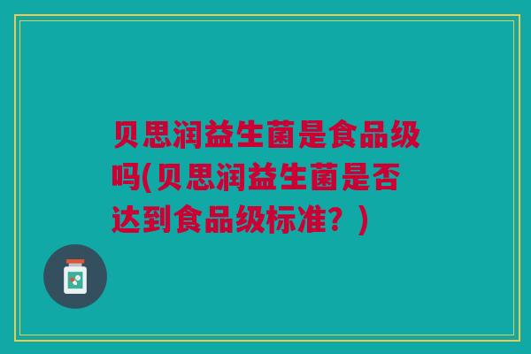 贝思润益生菌是食品级吗(贝思润益生菌是否达到食品级标准?)