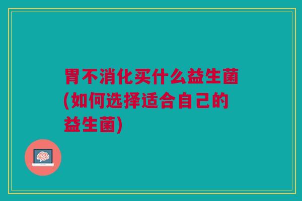 胃不消化买什么益生菌(如何选择适合自己的益生菌)