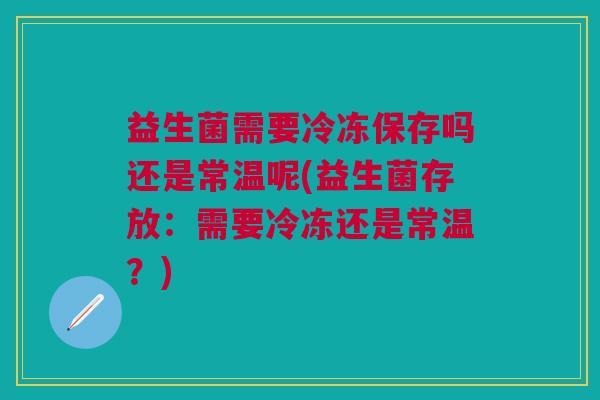 益生菌需要冷冻保存吗还是常温呢(益生菌存放：需要冷冻还是常温？)