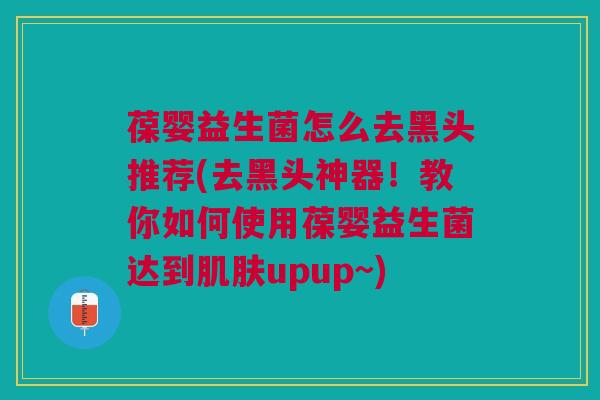 葆婴益生菌怎么去黑头推荐(去黑头神器!教你如何使用葆婴益生菌达到肌肤upup~)