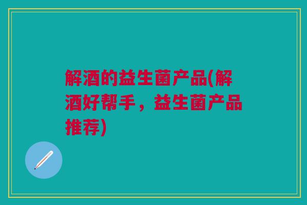 解酒的益生菌产品(解酒好帮手,益生菌产品推荐) 解酒的益生菌产品(解酒好帮手,益生菌产品推荐)