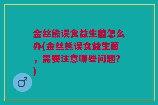 金丝熊误食益生菌怎么办(金丝熊误食益生菌,需要注意哪些问题?)