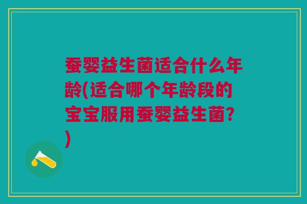 蚕婴益生菌适合什么年龄(适合哪个年龄段的宝宝服用蚕婴益生菌?)