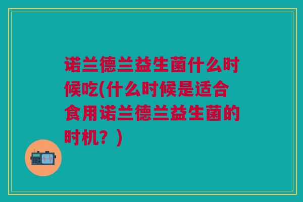 诺兰德兰益生菌什么时候吃(什么时候是适合食用诺兰德兰益生菌的时机?)