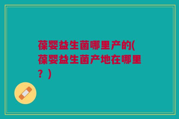 葆婴益生菌哪里产的(葆婴益生菌产地在哪里?) 葆婴益生菌哪里产的(葆婴益生菌产地在哪里?)