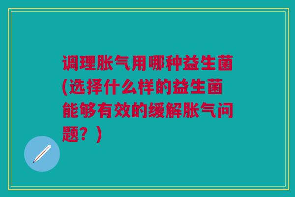 调理胀气用哪种益生菌(选择什么样的益生菌能够有效的缓解胀气问题?)