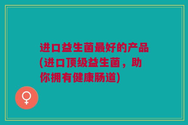 进口益生菌好的产品(进口益生菌,助你拥有健康肠道) 进口益生菌好的产品(进口益生菌,助你拥有健康肠道)