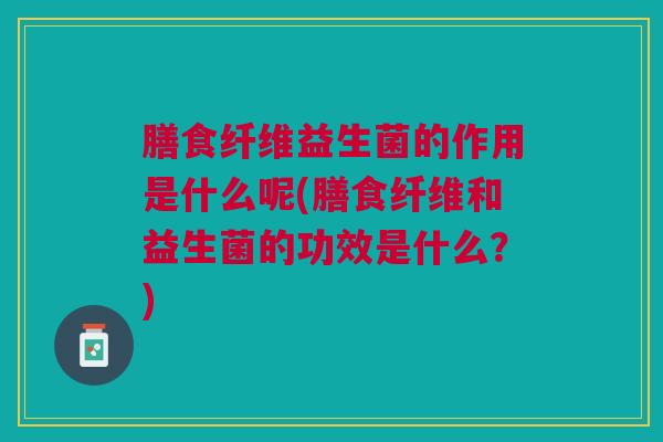 膳食纤维益生菌的作用是什么呢(膳食纤维和益生菌的功效是什么?)