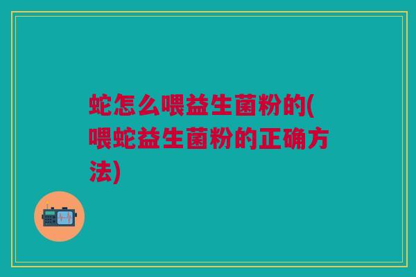 蛇怎么喂益生菌粉的(喂蛇益生菌粉的正确方法)