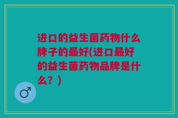 进口的益生菌什么牌子的好(进口好的益生菌品牌是什么?) 进口的益生菌什么牌子的好(进口好的益生菌品牌是什么?)