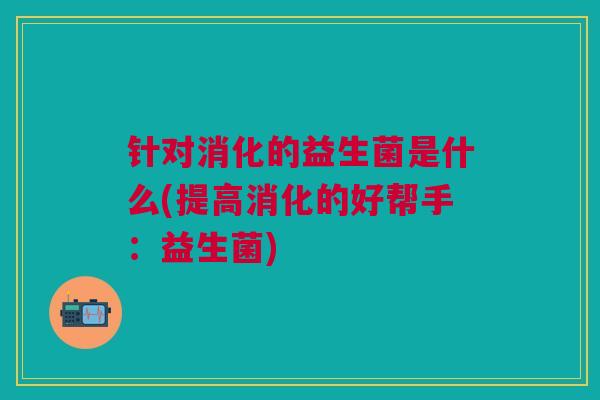 针对消化的益生菌是什么(提高消化的好帮手:益生菌)