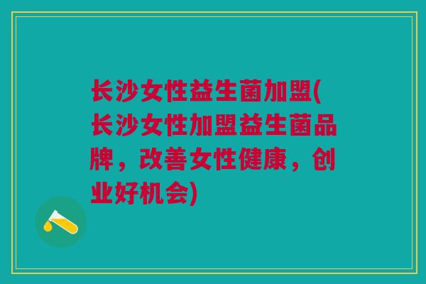 长沙女性益生菌加盟(长沙女性加盟益生菌品牌,改善女性健康,创业好机会)