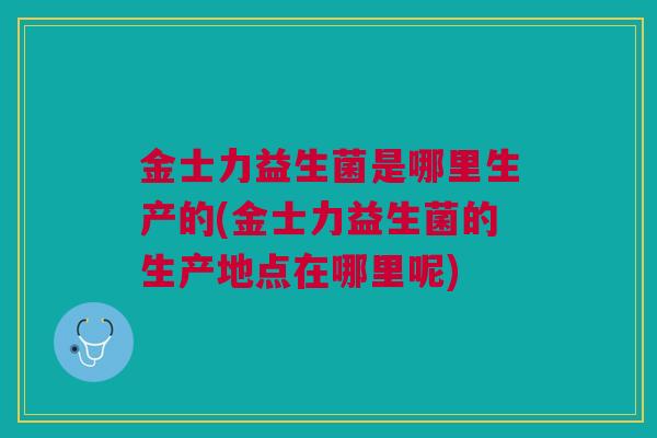 金士力益生菌是哪里生产的(金士力益生菌的生产地点在哪里呢) 金士力益生菌是哪里生产的(金士力益生菌的生产地点在哪里呢)