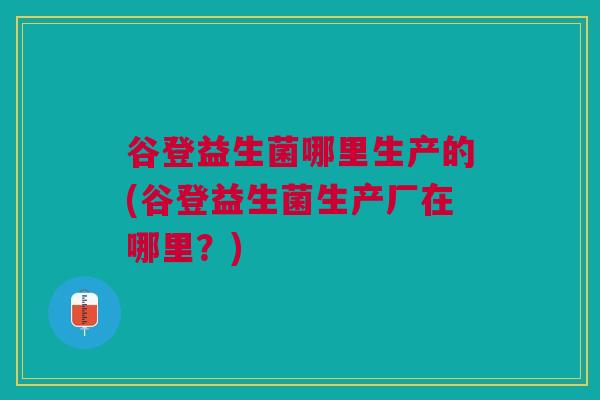 谷登益生菌哪里生产的(谷登益生菌生产厂在哪里?) 谷登益生菌哪里生产的(谷登益生菌生产厂在哪里?)