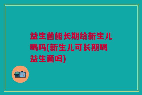 益生菌能长期给新生儿喝吗(新生儿可长期喝益生菌吗)
