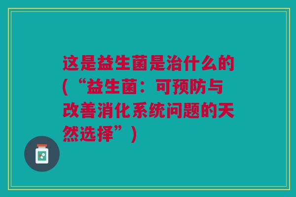 这是益生菌是治什么的(“益生菌:可预防与改善消化系统问题的天然选择”)