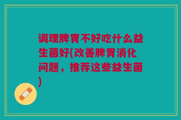 调理脾胃不好吃什么益生菌好(改善脾胃消化问题,推荐这些益生菌)