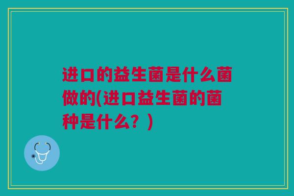 进口的益生菌是什么菌做的(进口益生菌的菌种是什么?)