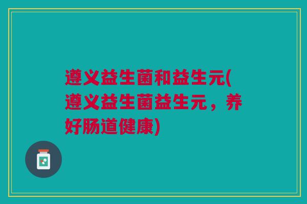 遵义益生菌和益生元(遵义益生菌益生元,养好肠道健康)