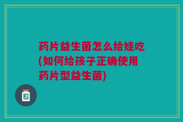 药片益生菌怎么给娃吃(如何给孩子正确使用药片型益生菌)