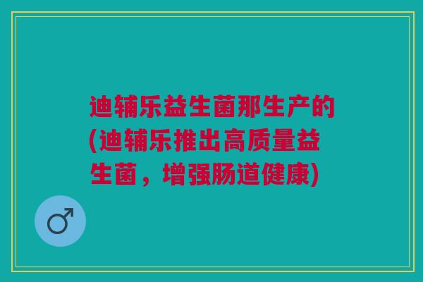 迪辅乐益生菌那生产的(迪辅乐推出高质量益生菌,增强肠道健康)