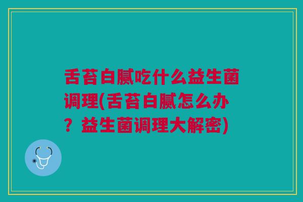 舌苔白腻吃什么益生菌调理(舌苔白腻怎么办?益生菌调理大解密) 舌苔白腻吃什么益生菌调理(舌苔白腻怎么办?益生菌调理大解密)