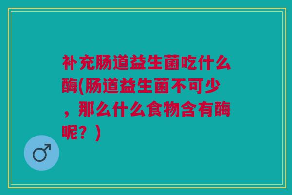 补充肠道益生菌吃什么酶(肠道益生菌不可少,那么什么食物含有酶呢?)