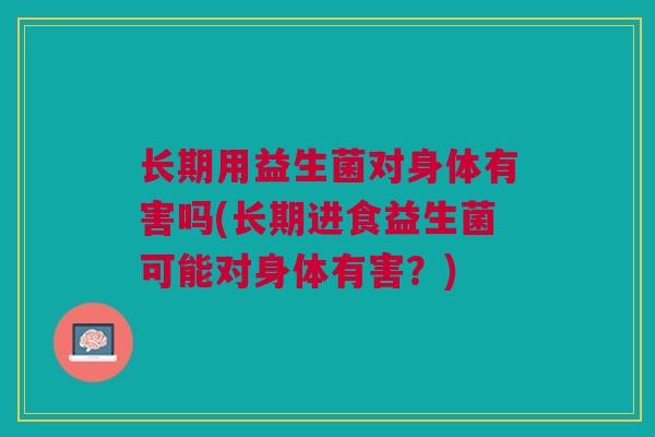 长期用益生菌对身体有害吗(长期进食益生菌可能对身体有害?)