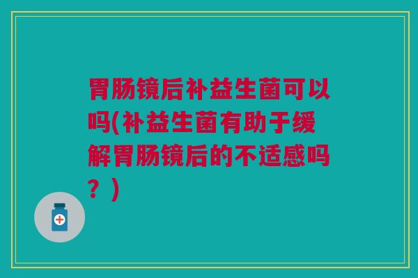 胃肠镜后补益生菌可以吗(补益生菌有助于缓解胃肠镜后的不适感吗?)
