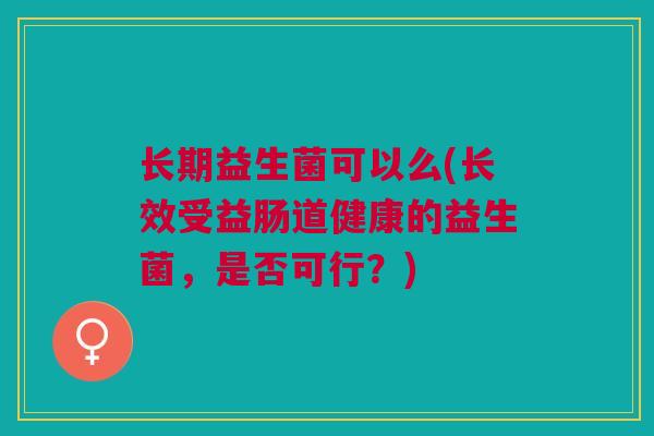 长期益生菌可以么(长效受益肠道健康的益生菌,是否可行?) 长期益生菌可以么(长效受益肠道健康的益生菌,是否可行?)