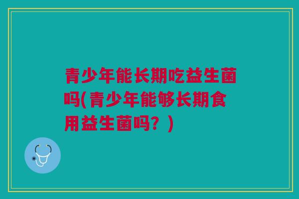 青少年能长期吃益生菌吗(青少年能够长期食用益生菌吗?)