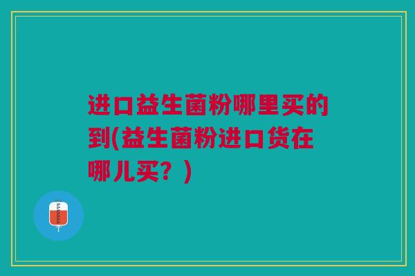 进口益生菌粉哪里买的到(益生菌粉进口货在哪儿买?)