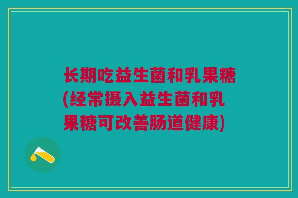 长期吃益生菌和乳果糖(经常摄入益生菌和乳果糖可改善肠道健康) 长期吃益生菌和乳果糖(经常摄入益生菌和乳果糖可改善肠道健康)