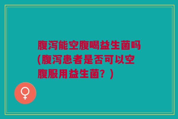 能空腹喝益生菌吗(患者是否可以空腹服用益生菌?) 能空腹喝益生菌吗(患者是否可以空腹服用益生菌?)