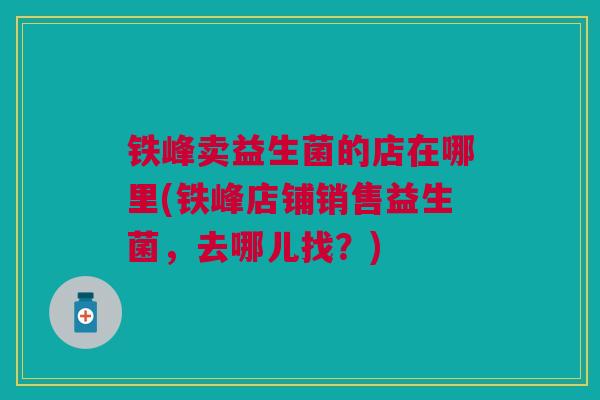 铁峰卖益生菌的店在哪里(铁峰店铺销售益生菌,去哪儿找?) 铁峰卖益生菌的店在哪里(铁峰店铺销售益生菌,去哪儿找?)