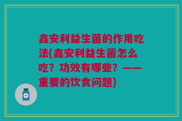 鑫安利益生菌的作用吃法(鑫安利益生菌怎么吃?功效有哪些?——重要的饮食问题)