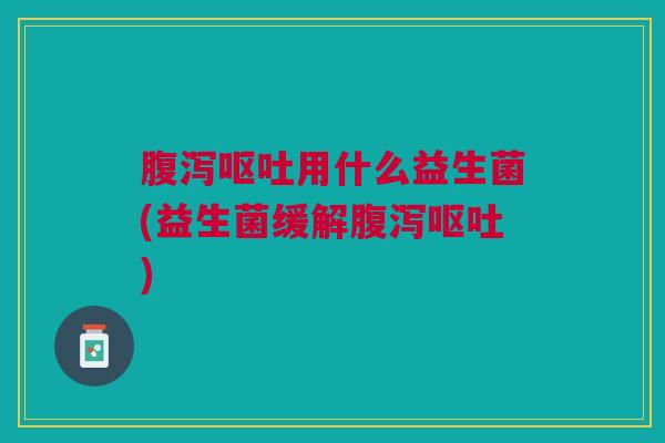 腹泻呕吐用什么益生菌(益生菌缓解腹泻呕吐)
