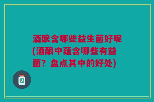 酒酿含哪些益生菌好呢(酒酿中蕴含哪些有益菌?盘点其中的好处)