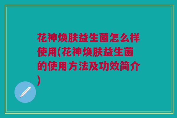 花神焕肤益生菌怎么样使用(花神焕肤益生菌的使用方法及功效简介)