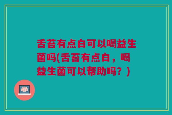 舌苔有点白可以喝益生菌吗(舌苔有点白,喝益生菌可以帮助吗?)