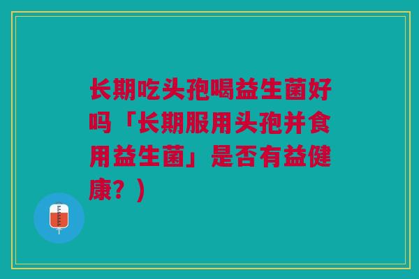 长期吃头孢喝益生菌好吗「长期服用头孢并食用益生菌」是否有益健康?) 长期吃头孢喝益生菌好吗「长期服用头孢并食用益生菌」是否有益健康?)