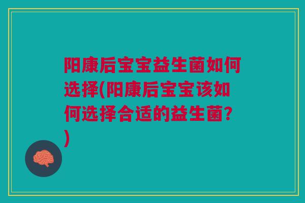 阳康后宝宝益生菌如何选择(阳康后宝宝该如何选择合适的益生菌?)