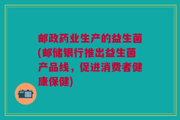 邮政药业生产的益生菌(邮储银行推出益生菌产品线,促进消费者健康保健) 邮政药业生产的益生菌(邮储银行推出益生菌产品线,促进消费者健康保健)