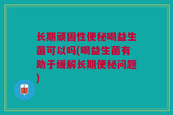 长期顽固性便秘喝益生菌可以吗(喝益生菌有助于缓解长期便秘问题)