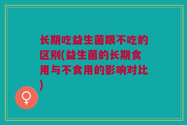 长期吃益生菌跟不吃的区别(益生菌的长期食用与不食用的影响对比)