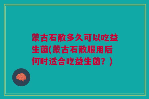 蒙古石散多久可以吃益生菌(蒙古石散服用后何时适合吃益生菌?)