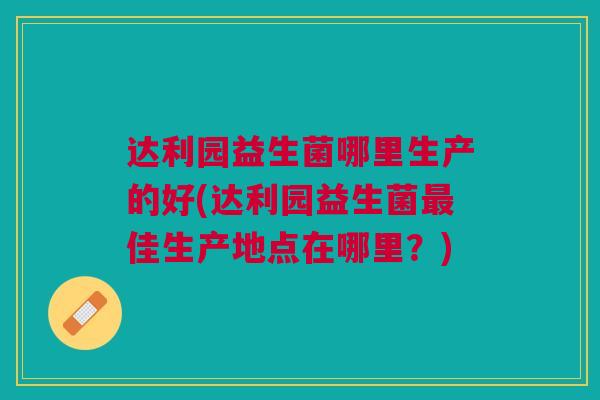 达利园益生菌哪里生产的好(达利园益生菌最佳生产地点在哪里?)