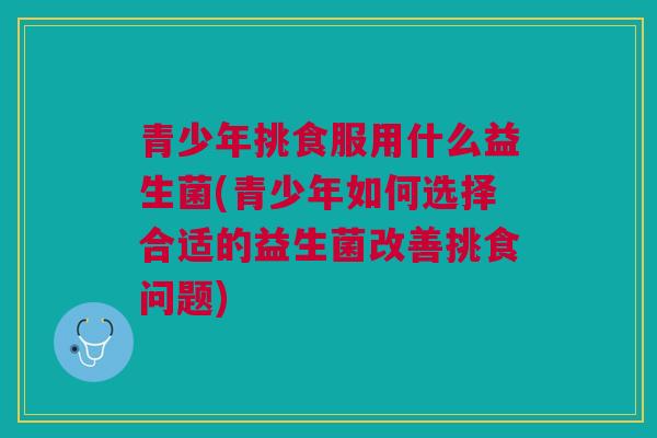 青少年挑食服用什么益生菌(青少年如何选择合适的益生菌改善挑食问题) 青少年挑食服用什么益生菌(青少年如何选择合适的益生菌改善挑食问题)