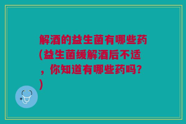 解酒的益生菌有哪些药(益生菌缓解酒后不适,你知道有哪些药吗?)
