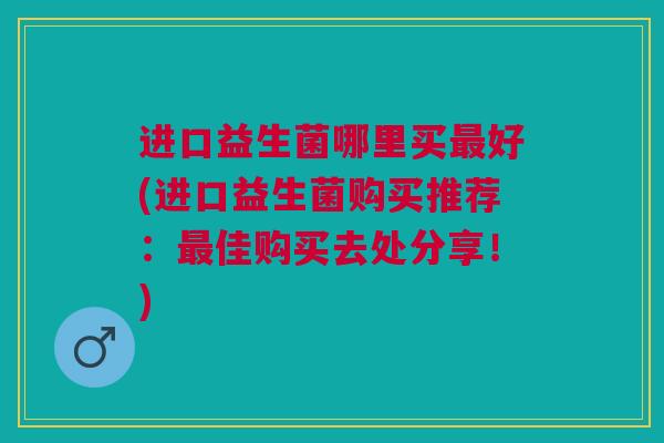 进口益生菌哪里买最好(进口益生菌购买推荐：最佳购买去处分享！)